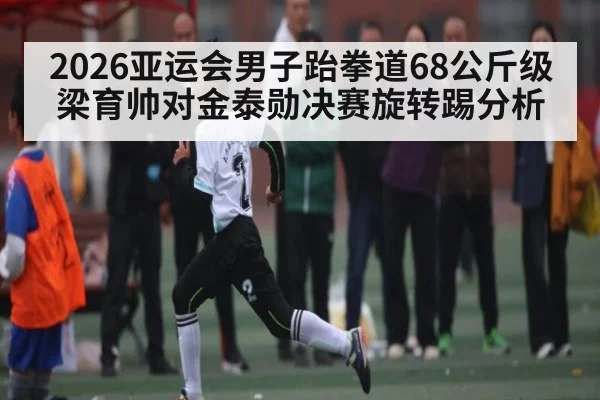 2026亚运会男子跆拳道68公斤级梁育帅对金泰勋决赛旋转踢分析